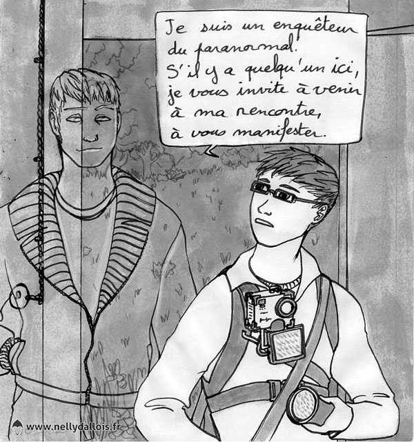 "Je suis un enquêteur du paranormal. S'il y a quelqu'un ici, je vous invite à venir à ma rencontre, à vous manifester."
Ta,dis que Jehan s'explique, Bretlin l'observe, un sourire en coin.